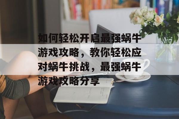 如何轻松开启最强蜗牛游戏攻略,教你轻松应对蜗牛挑战,最强蜗牛游戏攻略分享 如何轻松开启最强蜗牛游戏攻略,教你轻松应对蜗牛挑战,最强蜗牛游戏攻略分享