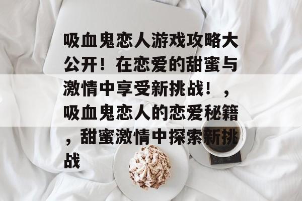 吸血鬼恋人游戏攻略大公开！在恋爱的甜蜜与激情中享受新挑战！，吸血鬼恋人的恋爱秘籍，甜蜜激情中探索新挑战