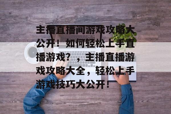 主播直播间游戏攻略大公开!如何轻松上手直播游戏?,主播直播游戏攻略大全,轻松上手游戏技巧大公开! 主播直播间游戏攻略大公开!如何轻松上手直播游戏?,主播直播游戏攻略大全,轻松上手游戏技巧大公开!