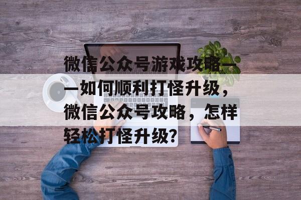 微信公众号游戏攻略——如何顺利打怪升级,微信公众号攻略,怎样轻松打怪升级? 微信公众号游戏攻略——如何顺利打怪升级,微信公众号攻略,怎样轻松打怪升级?
