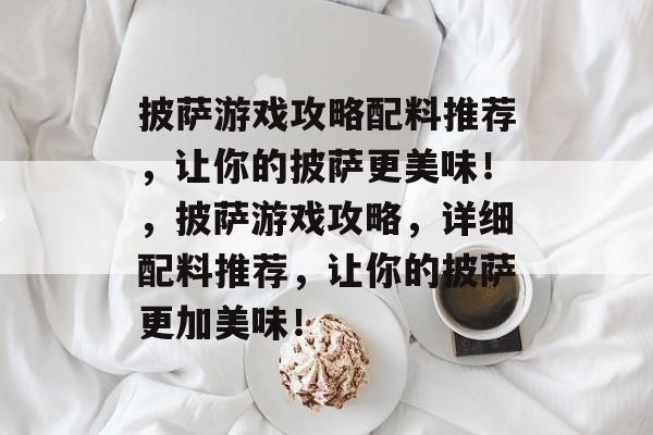 披萨游戏攻略配料推荐,让你的披萨更美味!,披萨游戏攻略,详细配料推荐,让你的披萨更加美味! 披萨游戏攻略配料推荐,让你的披萨更美味!,披萨游戏攻略,详细配料推荐,让你的披萨更加美味!