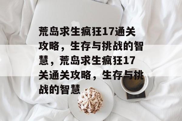 荒岛求生疯狂17通关攻略，生存与挑战的智慧，荒岛求生疯狂17关通关攻略，生存与挑战的智慧