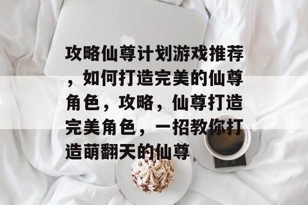 攻略仙尊计划游戏推荐,如何打造完美的仙尊角色,攻略,仙尊打造完美角色,一招教你打造萌翻天的仙尊 攻略仙尊计划游戏推荐,如何打造完美的仙尊角色,攻略,仙尊打造完美角色,一招教你打造萌翻天的仙尊