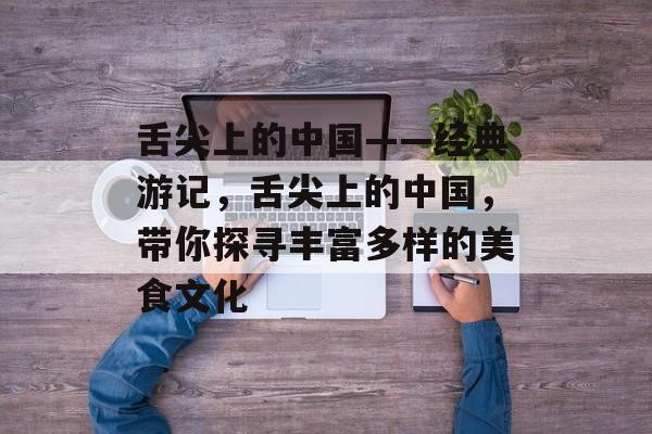 舌尖上的中国——经典游记，舌尖上的中国，带你探寻丰富多样的美食文化