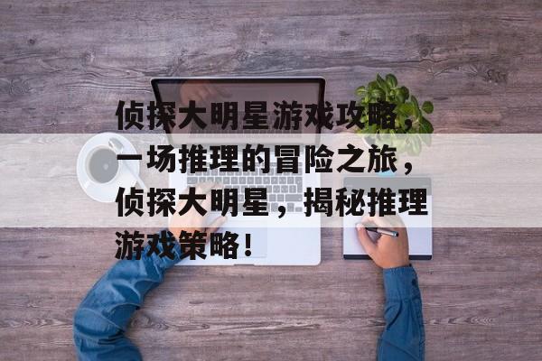 侦探大明星游戏攻略,一场推理的冒险之旅,侦探大明星,揭秘推理游戏策略! 侦探大明星游戏攻略,一场推理的冒险之旅,侦探大明星,揭秘推理游戏策略!