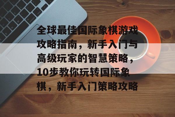 全球最佳国际象棋游戏攻略指南,新手入门与高级玩家的智慧策略,10步教你玩转国际象棋,新手入门策略攻略 全球最佳国际象棋游戏攻略指南,新手入门与高级玩家的智慧策略,10步教你玩转国际象棋,新手入门策略攻略