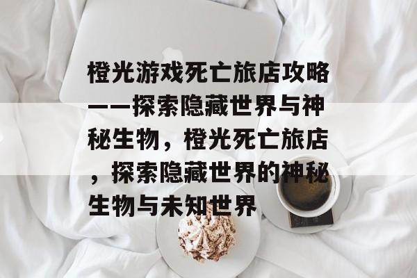 橙光游戏死亡旅店攻略——探索隐藏世界与神秘生物,橙光死亡旅店,探索隐藏世界的神秘生物与未知世界 橙光游戏死亡旅店攻略——探索隐藏世界与神秘生物,橙光死亡旅店,探索隐藏世界的神秘生物与未知世界