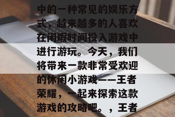 休闲小游戏是人们生活中的一种常见的娱乐方式,越来越多的人喜欢在闲暇时间投入游戏中进行游玩。今天,我们将带来一款非常受欢迎的休闲小游戏——王者荣耀,一起来探索这款游戏的攻略吧。,王者荣耀,新手入门攻略 休闲小游戏是人们生活中的一种常见的娱乐方式,越来越多的人喜欢在闲暇时间投入游戏中进行游玩。今天,我们将带来一款非常受欢迎的休闲小游戏——王者荣耀,一起来探索这款游戏的攻略吧。,王者荣耀,新手入门攻略