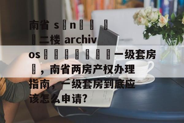 南省 sını️ ​​二楼 archivosريد🌈一级套房✨，南省两房产权办理指南，一级套房到底应该怎么申请?