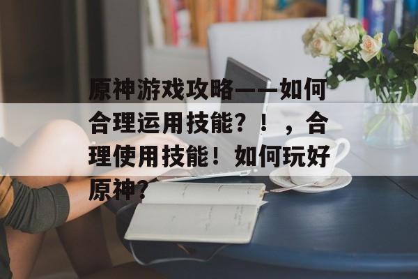 原神游戏攻略——如何合理运用技能？！，合理使用技能！如何玩好原神？
