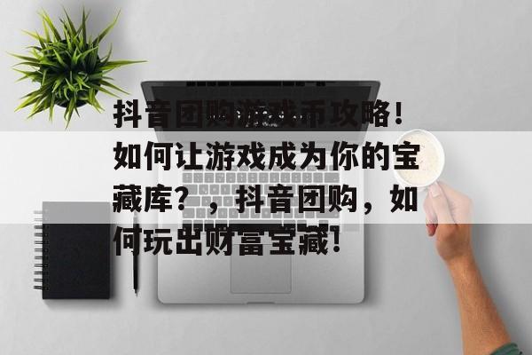 抖音团购游戏币攻略!如何让游戏成为你的宝藏库?,抖音团购,如何玩出财富宝藏! 抖音团购游戏币攻略!如何让游戏成为你的宝藏库?,抖音团购,如何玩出财富宝藏!