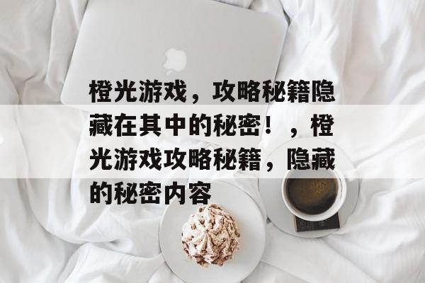 橙光游戏,攻略秘籍隐藏在其中的秘密!,橙光游戏攻略秘籍,隐藏的秘密内容 橙光游戏,攻略秘籍隐藏在其中的秘密!,橙光游戏攻略秘籍,隐藏的秘密内容