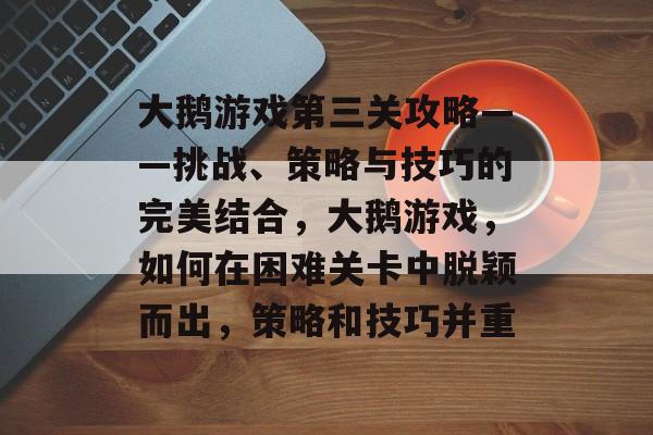 大鹅游戏第三关攻略——挑战、策略与技巧的完美结合,大鹅游戏,如何在困难关卡中脱颖而出,策略和技巧并重 大鹅游戏第三关攻略——挑战、策略与技巧的完美结合,大鹅游戏,如何在困难关卡中脱颖而出,策略和技巧并重