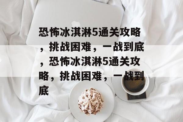 恐怖冰淇淋5通关攻略,挑战困难,一战到底,恐怖冰淇淋5通关攻略,挑战困难,一战到底 恐怖冰淇淋5通关攻略,挑战困难,一战到底,恐怖冰淇淋5通关攻略,挑战困难,一战到底