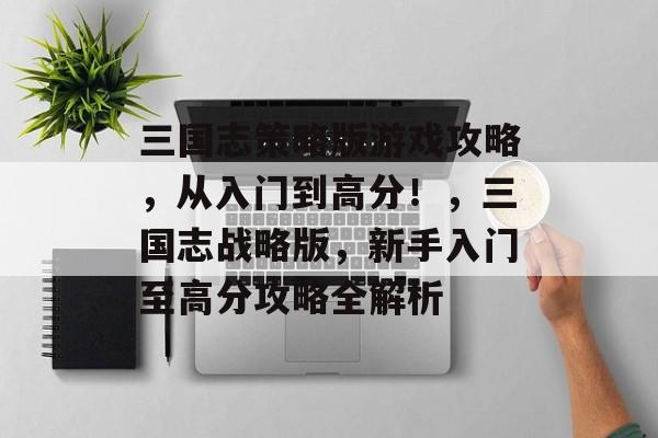 三国志策略版游戏攻略,从入门到高分!,三国志战略版,新手入门至高分攻略全解析 三国志策略版游戏攻略,从入门到高分!,三国志战略版,新手入门至高分攻略全解析