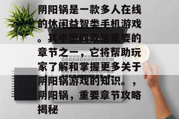 阴阳锅是一款多人在线的休闲益智类手机游戏。其中第四章是重要的章节之一,它将帮助玩家了解和掌握更多关于阴阳锅游戏的知识。,阴阳锅,重要章节攻略揭秘 阴阳锅是一款多人在线的休闲益智类手机游戏。其中第四章是重要的章节之一,它将帮助玩家了解和掌握更多关于阴阳锅游戏的知识。,阴阳锅,重要章节攻略揭秘