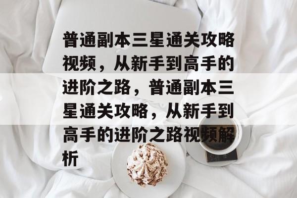 普通副本三星通关攻略视频,从新手到高手的进阶之路,普通副本三星通关攻略,从新手到高手的进阶之路视频解析 普通副本三星通关攻略视频,从新手到高手的进阶之路,普通副本三星通关攻略,从新手到高手的进阶之路视频解析