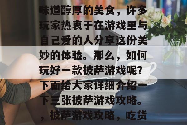 披萨是一款口感丰富、味道醇厚的美食,许多玩家热衷于在游戏里与自己爱的人分享这份美妙的体验。那么,如何玩好一款披萨游戏呢?下面给大家详细介绍一下三张披萨游戏攻略。,披萨游戏攻略,吃货必看!玩法解析 披萨是一款口感丰富、味道醇厚的美食,许多玩家热衷于在游戏里与自己爱的人分享这份美妙的体验。那么,如何玩好一款披萨游戏呢?下面给大家详细介绍一下三张披萨游戏攻略。,披萨游戏攻略,吃货必看!玩法解析