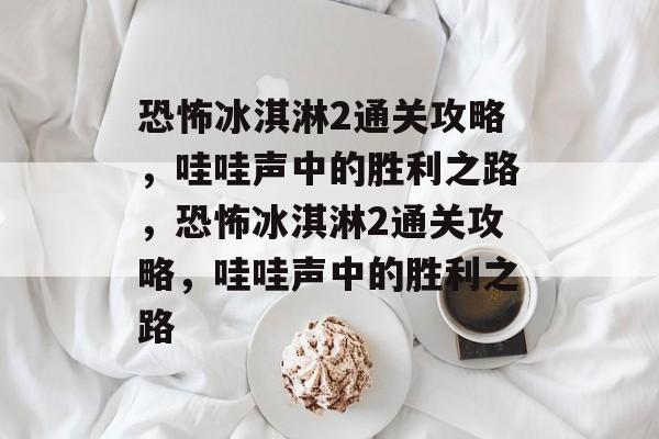 恐怖冰淇淋2通关攻略,哇哇声中的胜利之路,恐怖冰淇淋2通关攻略,哇哇声中的胜利之路 恐怖冰淇淋2通关攻略,哇哇声中的胜利之路,恐怖冰淇淋2通关攻略,哇哇声中的胜利之路