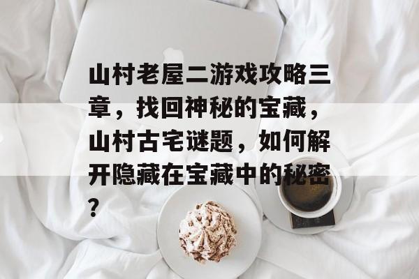 山村老屋二游戏攻略三章,找回神秘的宝藏,山村古宅谜题,如何解开隐藏在宝藏中的秘密? 山村老屋二游戏攻略三章,找回神秘的宝藏,山村古宅谜题,如何解开隐藏在宝藏中的秘密?