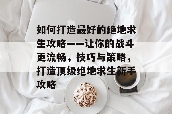 如何打造最好的绝地求生攻略——让你的战斗更流畅,技巧与策略,打造顶级绝地求生新手攻略 如何打造最好的绝地求生攻略——让你的战斗更流畅,技巧与策略,打造顶级绝地求生新手攻略