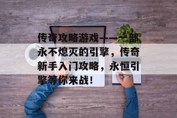 传奇攻略游戏——一部永不熄灭的引擎,传奇新手入门攻略,永恒引擎等你来战! 传奇攻略游戏——一部永不熄灭的引擎,传奇新手入门攻略,永恒引擎等你来战!
