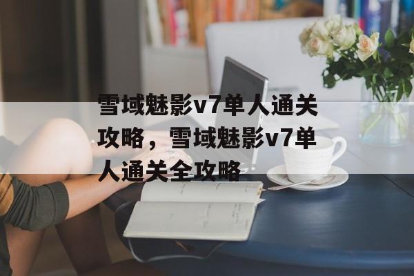 雪域魅影v7单人通关攻略,雪域魅影v7单人通关全攻略 雪域魅影v7单人通关攻略,雪域魅影v7单人通关全攻略