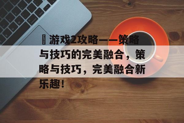 囧游戏2攻略——策略与技巧的完美融合,策略与技巧,完美融合新乐趣! 囧游戏2攻略——策略与技巧的完美融合,策略与技巧,完美融合新乐趣!