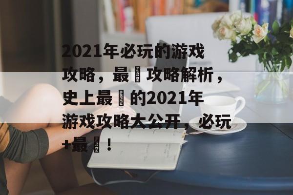 2021年必玩的游戏攻略,最囧攻略解析,史上最囧的2021年游戏攻略大公开,必玩+最囧! 2021年必玩的游戏攻略,最囧攻略解析,史上最囧的2021年游戏攻略大公开,必玩+最囧!