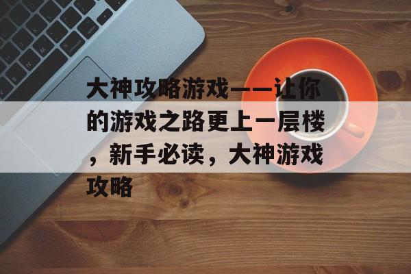 大神攻略游戏——让你的游戏之路更上一层楼,新手必读,大神游戏攻略 大神攻略游戏——让你的游戏之路更上一层楼,新手必读,大神游戏攻略