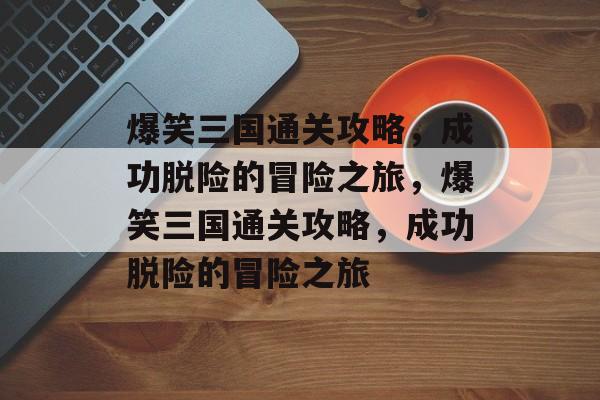 爆笑三国通关攻略,成功脱险的冒险之旅,爆笑三国通关攻略,成功脱险的冒险之旅 爆笑三国通关攻略,成功脱险的冒险之旅,爆笑三国通关攻略,成功脱险的冒险之旅