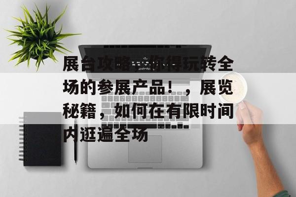 展台攻略,你得玩转全场的参展产品!,展览秘籍,如何在有限时间内逛遍全场 展台攻略,你得玩转全场的参展产品!,展览秘籍,如何在有限时间内逛遍全场