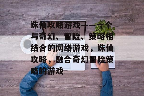 诛仙攻略游戏——一个与奇幻、冒险、策略相结合的网络游戏，诛仙攻略，融合奇幻冒险策略的游戏