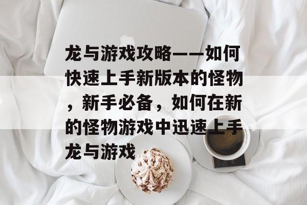 龙与游戏攻略——如何快速上手新版本的怪物,新手必备,如何在新的怪物游戏中迅速上手龙与游戏 龙与游戏攻略——如何快速上手新版本的怪物,新手必备,如何在新的怪物游戏中迅速上手龙与游戏