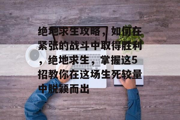 绝地求生攻略,如何在紧张的战斗中取得胜利,绝地求生,掌握这5招教你在这场生死较量中脱颖而出 绝地求生攻略,如何在紧张的战斗中取得胜利,绝地求生,掌握这5招教你在这场生死较量中脱颖而出