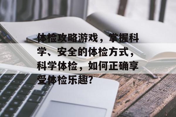 体检攻略游戏,掌握科学、安全的体检方式,科学体检,如何正确享受体检乐趣? 体检攻略游戏,掌握科学、安全的体检方式,科学体检,如何正确享受体检乐趣?
