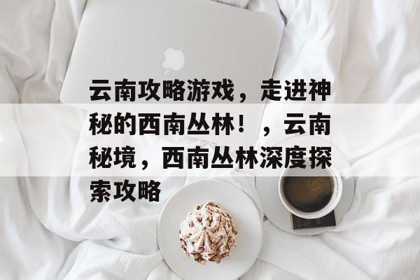 云南攻略游戏,走进神秘的西南丛林!,云南秘境,西南丛林深度探索攻略 云南攻略游戏,走进神秘的西南丛林!,云南秘境,西南丛林深度探索攻略