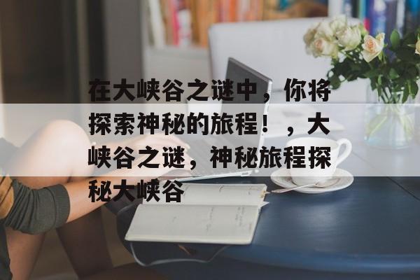 在大峡谷之谜中,你将探索神秘的旅程!,大峡谷之谜,神秘旅程探秘大峡谷 在大峡谷之谜中,你将探索神秘的旅程!,大峡谷之谜,神秘旅程探秘大峡谷