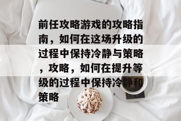 前任攻略游戏的攻略指南,如何在这场升级的过程中保持冷静与策略,攻略,如何在提升等级的过程中保持冷静和策略 前任攻略游戏的攻略指南,如何在这场升级的过程中保持冷静与策略,攻略,如何在提升等级的过程中保持冷静和策略