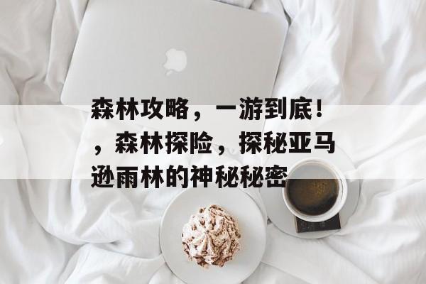 森林攻略,一游到底!,森林探险,探秘亚马逊雨林的神秘秘密 森林攻略,一游到底!,森林探险,探秘亚马逊雨林的神秘秘密