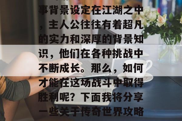 传奇世界攻略游戏是许多人追求的武侠小说类型的游戏之一。这些故事背景设定在江湖之中,主人公往往有着超凡的实力和深厚的背景知识,他们在各种挑战中不断成长。那么,如何才能在这场战斗中取得胜利呢?下面我将分享一些关于传奇世界攻略游戏的一些建议。,传奇世界,策略高手的武林之路 传奇世界攻略游戏是许多人追求的武侠小说类型的游戏之一。这些故事背景设定在江湖之中,主人公往往有着超凡的实力和深厚的背景知识,他们在各种挑战中不断成长。那么,如何才能在这场战斗中取得胜利呢?下面我将分享一些关于传奇世界攻略游戏的一些建议。,传奇世界,策略高手的武林之路