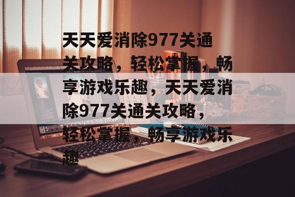天天爱消除977关通关攻略，轻松掌握，畅享游戏乐趣，天天爱消除977关通关攻略，轻松掌握，畅享游戏乐趣