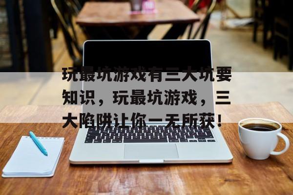 玩最坑游戏有三大坑要知识,玩最坑游戏,三大陷阱让你一无所获! 玩最坑游戏有三大坑要知识,玩最坑游戏,三大陷阱让你一无所获!