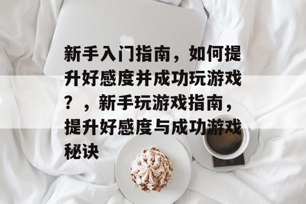 新手入门指南，如何提升好感度并成功玩游戏？，新手玩游戏指南，提升好感度与成功游戏秘诀
