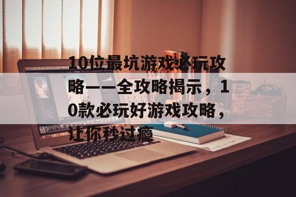 10位最坑游戏必玩攻略——全攻略揭示,10款必玩好游戏攻略,让你秒过瘾 10位最坑游戏必玩攻略——全攻略揭示,10款必玩好游戏攻略,让你秒过瘾