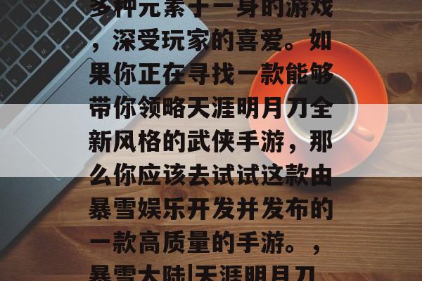 天涯明月刀是一款集策略、角色扮演和动作等多种元素于一身的游戏,深受玩家的喜爱。如果你正在寻找一款能够带你领略天涯明月刀全新风格的武侠手游,那么你应该去试试这款由暴雪娱乐开发并发布的一款高质量的手游。,暴雪大陆|天涯明月刀,新游戏曝光!品质高超的动作武侠手游 天涯明月刀是一款集策略、角色扮演和动作等多种元素于一身的游戏,深受玩家的喜爱。如果你正在寻找一款能够带你领略天涯明月刀全新风格的武侠手游,那么你应该去试试这款由暴雪娱乐开发并发布的一款高质量的手游。,暴雪大陆|天涯明月刀,新游戏曝光!品质高超的动作武侠手游