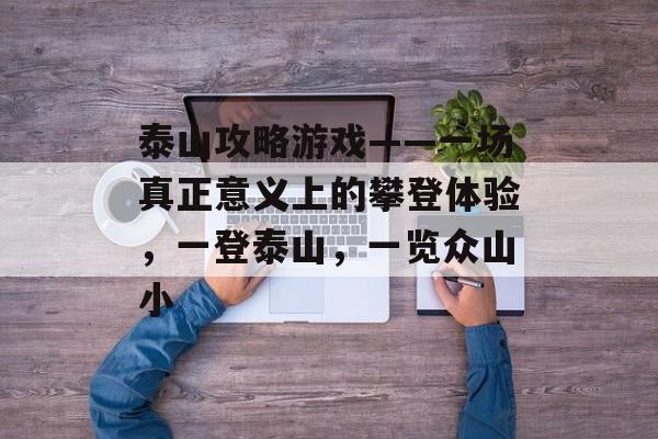 泰山攻略游戏——一场真正意义上的攀登体验,一登泰山,一览众山小 泰山攻略游戏——一场真正意义上的攀登体验,一登泰山,一览众山小