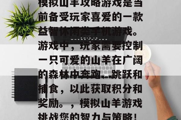 模拟山羊攻略游戏是当前备受玩家喜爱的一款益智休闲类手机游戏。游戏中,玩家需要控制一只可爱的山羊在广阔的森林中奔跑、跳跃和捕食,以此获取积分和奖励。,模拟山羊游戏挑战您的智力与策略! 模拟山羊攻略游戏是当前备受玩家喜爱的一款益智休闲类手机游戏。游戏中,玩家需要控制一只可爱的山羊在广阔的森林中奔跑、跳跃和捕食,以此获取积分和奖励。,模拟山羊游戏挑战您的智力与策略!