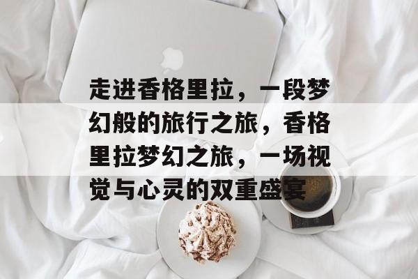 走进香格里拉,一段梦幻般的旅行之旅,香格里拉梦幻之旅,一场视觉与心灵的双重盛宴 走进香格里拉,一段梦幻般的旅行之旅,香格里拉梦幻之旅,一场视觉与心灵的双重盛宴