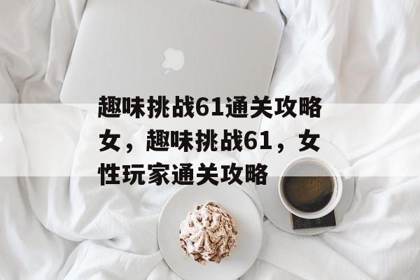趣味挑战61通关攻略女,趣味挑战61,女性玩家通关攻略 趣味挑战61通关攻略女,趣味挑战61,女性玩家通关攻略